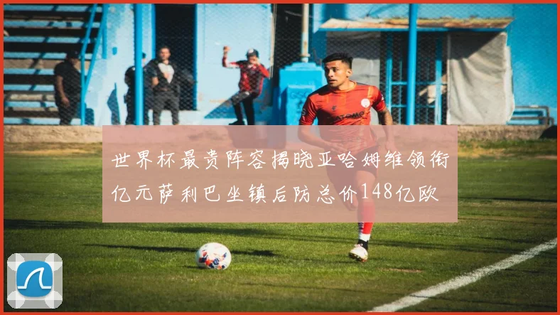 世界杯最贵阵容揭晓亚哈姆维领衔亿元萨利巴坐镇后防总价148亿欧