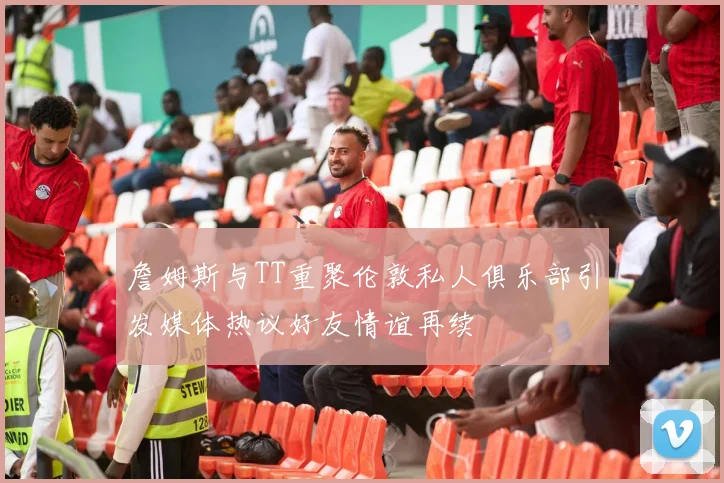 詹姆斯与TT重聚伦敦私人俱乐部引发媒体热议好友情谊再续
