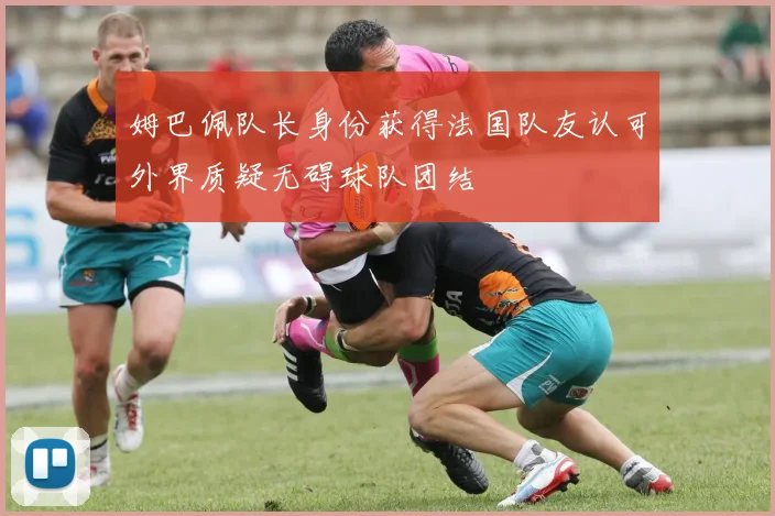 姆巴佩队长身份获得法国队友认可外界质疑无碍球队团结