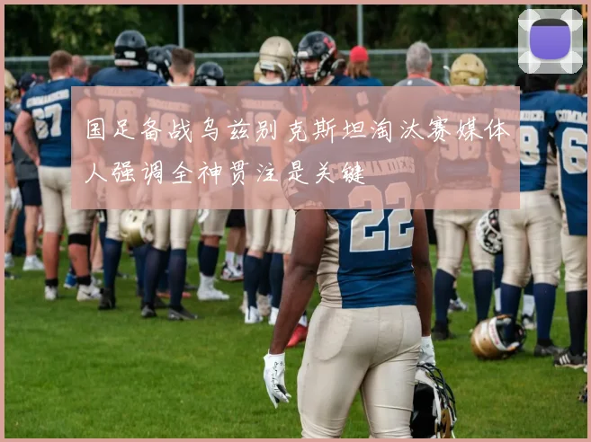 国足备战乌兹别克斯坦淘汰赛媒体人强调全神贯注是关键