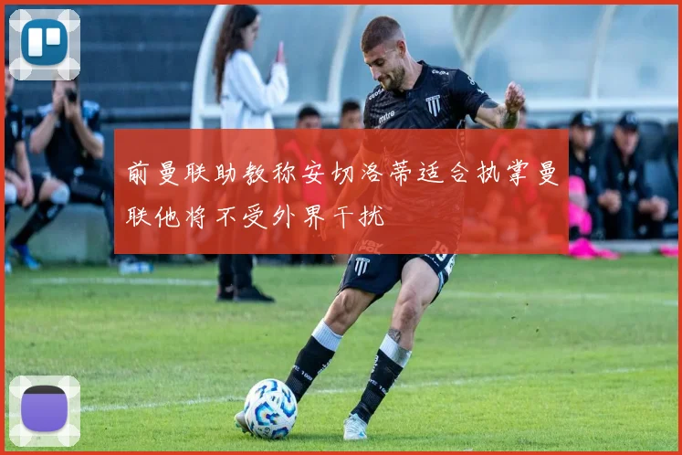 前曼联助教称安切洛蒂适合执掌曼联他将不受外界干扰