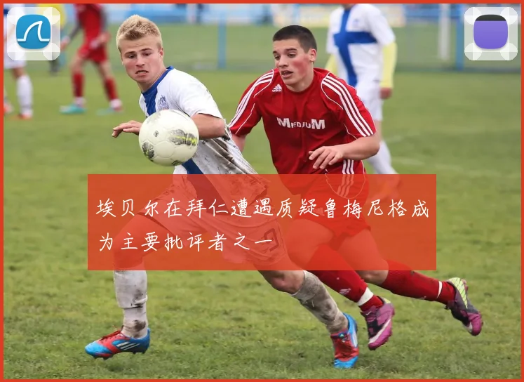 埃贝尔在拜仁遭遇质疑鲁梅尼格成为主要批评者之一