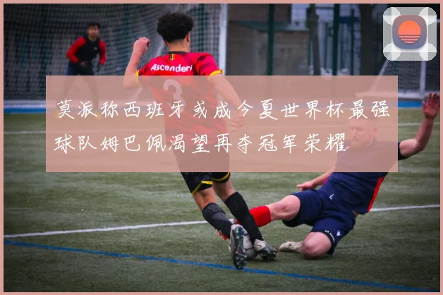 莫派称西班牙或成今夏世界杯最强球队姆巴佩渴望再夺冠军荣耀
