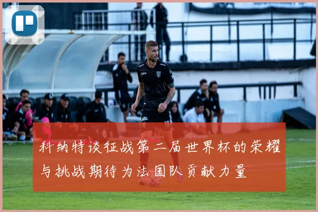科纳特谈征战第二届世界杯的荣耀与挑战期待为法国队贡献力量