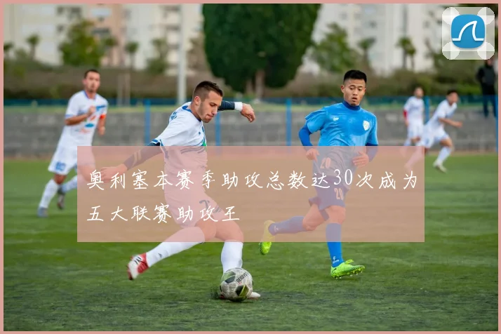 奥利塞本赛季助攻总数达30次成为五大联赛助攻王