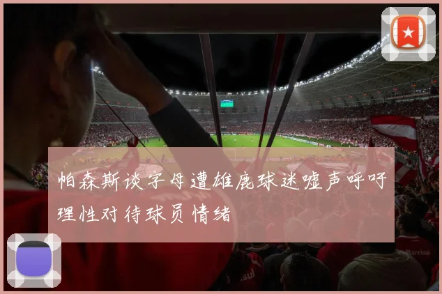 帕森斯谈字母遭雄鹿球迷嘘声呼吁理性对待球员情绪