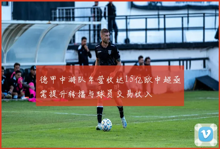 德甲中游队年营收达15亿欧中超亟需提升转播与球员交易收入
