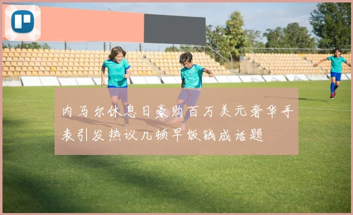 内马尔休息日豪购百万美元奢华手表引发热议几顿早饭钱成话题