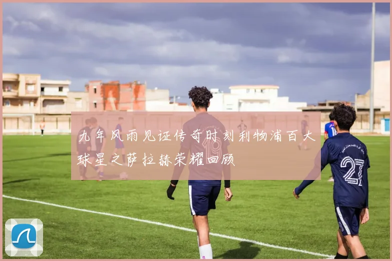 九年风雨见证传奇时刻利物浦百大球星之萨拉赫荣耀回顾
