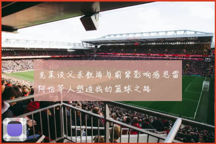克莱谈父亲教诲与前辈影响感恩雷阿伦等人塑造我的篮球之路