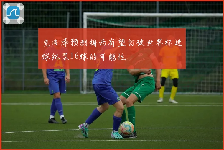 克洛泽预测梅西有望打破世界杯进球纪录16球的可能性