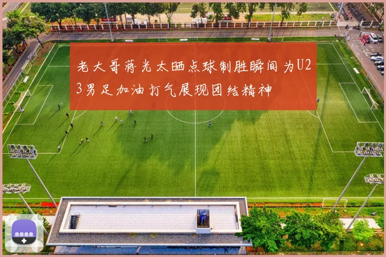 老大哥蒋光太晒点球制胜瞬间为U23男足加油打气展现团结精神