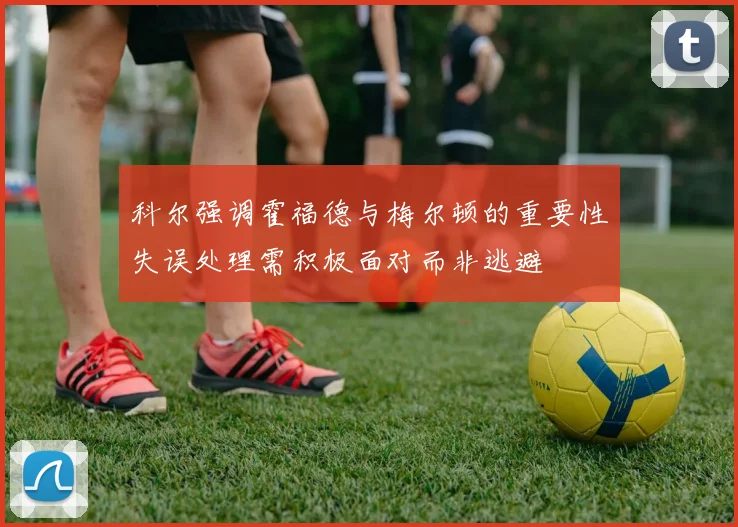 科尔强调霍福德与梅尔顿的重要性失误处理需积极面对而非逃避
