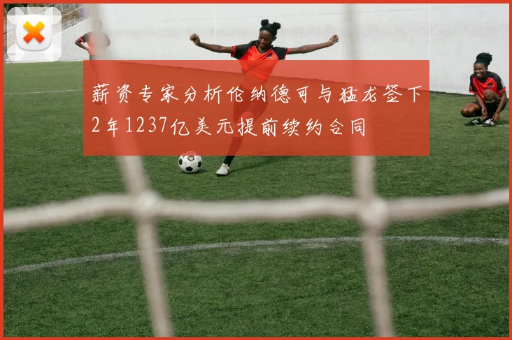 薪资专家分析伦纳德可与猛龙签下2年1237亿美元提前续约合同
