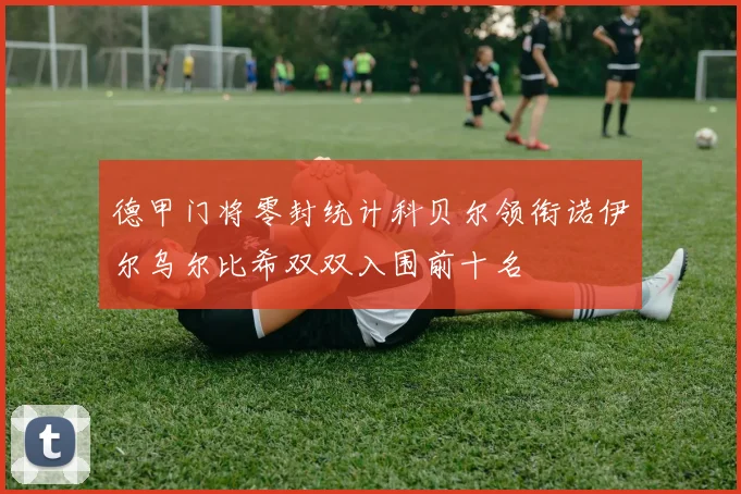德甲门将零封统计科贝尔领衔诺伊尔乌尔比希双双入围前十名