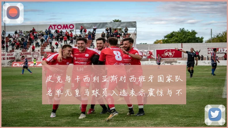 皮克与卡西利亚斯对西班牙国家队名单无皇马球员入选表示震惊与不解