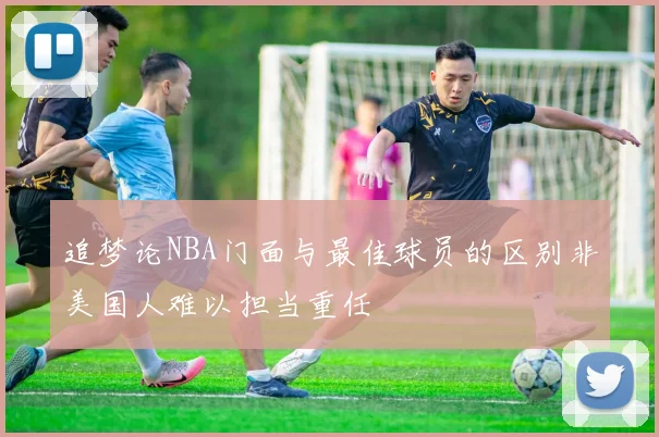 追梦论NBA门面与最佳球员的区别非美国人难以担当重任